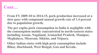 10
• From FY 2009-10 to 2014-15, pork production increased at a
slow pace with compound annual growth rate of 1.4 percent
due to population growth.
• The per capita pork consumption in India is negligible with
the consumption mainly concentrated in north-eastern states
including Assam, Nagaland, Arunachal Pradesh, Manipur,
Meghalaya, Mizoram, Sikkim, and Tripura.
• Other Indian states with high pork consumption include
Bihar, Jharkhand, West Bengal, Goa and Kerala.
Cont…
 