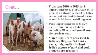 11
Cont… • From year 2010 to 2015 pork
imports increased at a CAGR of 11
percent on steady demand in hotel,
restaurant and institutional sector
as well in high-end retail segment.
• Pork imports increased to 527
metric tons during 2014-15,
recording 28 per cent growth over
the previous year.
• Major suppliers of pork meat to
India are Belgium, Sri Lanka,
Spain, Italy, and Netherland.
Indian exports of pork and pork
products are negligible.
 
