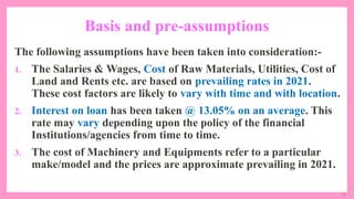 17
Basis and pre-assumptions
The following assumptions have been taken into consideration:-
1. The Salaries & Wages, Cost of Raw Materials, Utilities, Cost of
Land and Rents etc. are based on prevailing rates in 2021.
These cost factors are likely to vary with time and with location.
2. Interest on loan has been taken @ 13.05% on an average. This
rate may vary depending upon the policy of the financial
Institutions/agencies from time to time.
3. The cost of Machinery and Equipments refer to a particular
make/model and the prices are approximate prevailing in 2021.
 