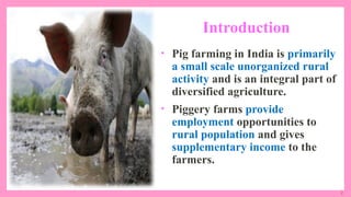 2
Introduction
• Pig farming in India is primarily
a small scale unorganized rural
activity and is an integral part of
diversified agriculture.
• Piggery farms provide
employment opportunities to
rural population and gives
supplementary income to the
farmers.
 