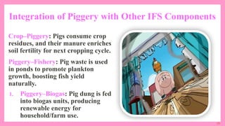 29
Integration of Piggery with Other IFS Components
Crop–Piggery: Pigs consume crop
residues, and their manure enriches
soil fertility for next cropping cycle.
Piggery–Fishery: Pig waste is used
in ponds to promote plankton
growth, boosting fish yield
naturally.
1. Piggery–Biogas: Pig dung is fed
into biogas units, producing
renewable energy for
household/farm use.
 