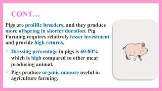 3
CONT…
Pigs are prolific breeders, and they produce
more offspring in shorter duration. Pig
Farming requires relatively lesser investment
and provide high returns.
• Dressing percentage in pigs is 60-80%
which is high compared to other meat
producing animal.
• Pigs produce organic manure useful in
agriculture farming.
 
