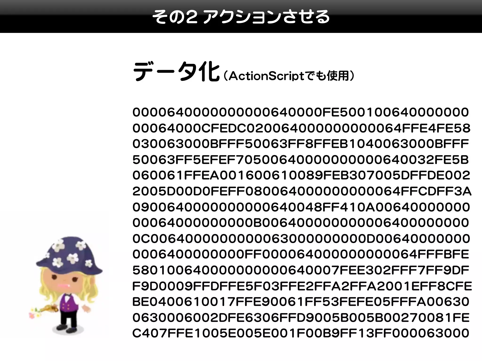 その2 アクションさせる


データ化(ActionScriptでも使用)
0000640000000000640000FE500100640000000
00064000CFEDC020064000000000064FFE4FE58
030063000BFFF50063FF8FFEB1040063000BFFF
50063FF5EFEF70500640000000000640032FE5B
060061FFEA001600610089FEB307005DFFDE002
2005D00D0FEFF080064000000000064FFCDFF3A
0900640000000000640048FF410A00640000000
00064000000000B006400000000006400000000
0C0064000000000063000000000D00640000000
0006400000000FF000064000000000064FFFBFE
580100640000000000640007FEE302FFF7FF9DF
F9D0009FFDFFE5F03FFE2FFA2FFA2001EFF8CFE
BE0400610017FFE90061FF53FEFE05FFFA00630
0630006002DFE6306FFD9005B005B00270081FE
C407FFE1005E005E001F00B9FF13FF000063000
 