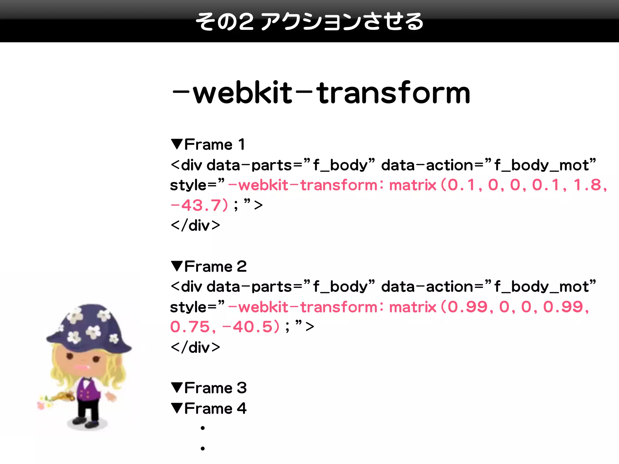 その2 アクションさせる


-webkit-transform
▼Frame 1
<div data-parts=”f_body” data-action=”f_body_mot”
style=”-webkit-transform: matrix(0.1, 0, 0, 0.1, 1.8,
-43.7); ”>
</div>

▼Frame 2
<div data-parts=”f_body” data-action=”f_body_mot”
style=”-webkit-transform: matrix(0.99, 0, 0, 0.99,
0.75, -40.5); ”>
</div>

▼Frame 3
▼Frame 4
　　・
　　・
 