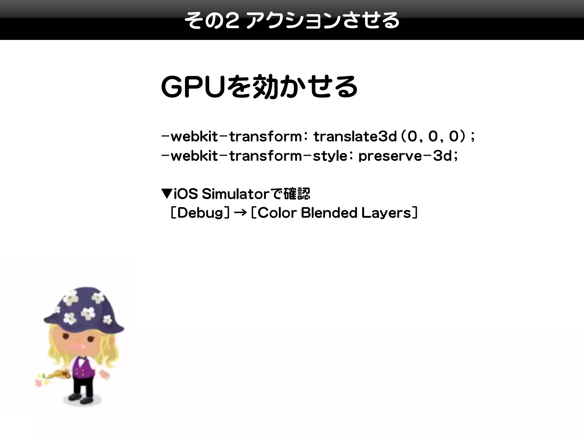 その2 アクションさせる


GPUを効かせる
-webkit-transform: translate3d(0, 0, 0);
-webkit-transform-style: preserve-3d;

▼iOS Simulatorで確認
 [Debug]→[Color Blended Layers]
 