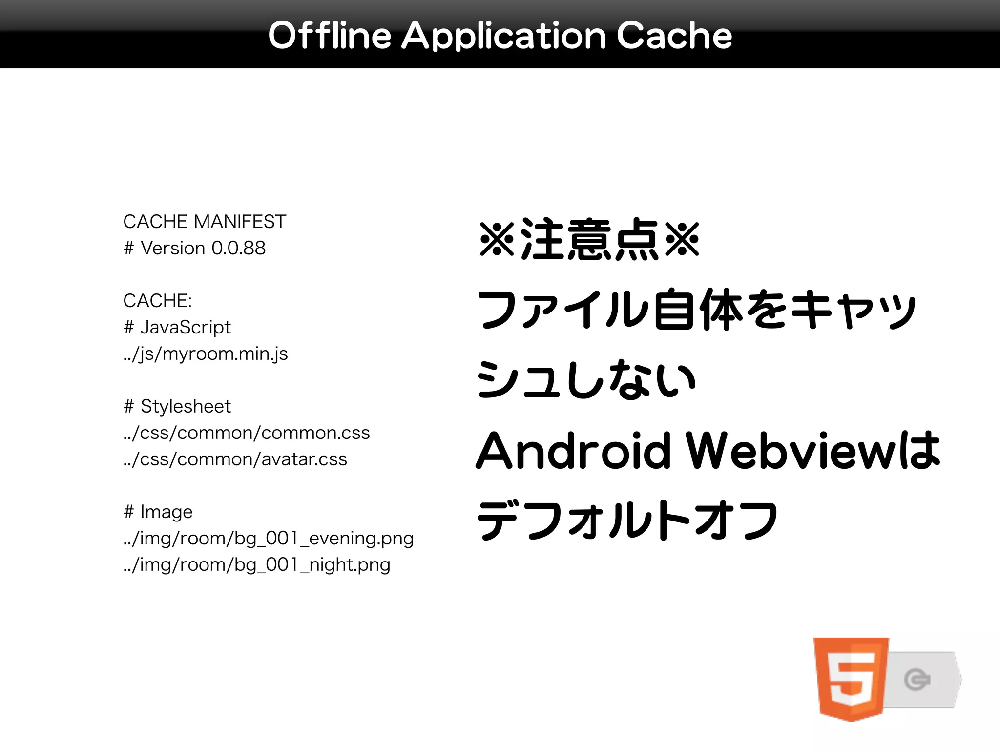 Offline Application Cache




CACHE MANIFEST
# Version 0.0.88                 ※注意点※
CACHE:
# JavaScript                     ファイル自体をキャッ
../js/myroom.min.js


# Stylesheet
                                 シュしない
../css/common/common.css
../css/common/avatar.css         Android Webviewは
# Image
../img/room/bg_001_evening.png   デフォルトオフ
../img/room/bg_001_night.png
 