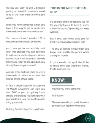 11
We say you “won” in step 2 because
getting a potential customer’s email
is by far the most important thing you
will do.
Once you have someone’s email, you
have a free way to get in touch with
them and turn them into a customer.
You can send them 1 email or 100: it
costs the same amount of money.
And once you’ve successfully sold
your first product, you can continue
to cultivate a relationship and deliver
value to your email list so that the next
time you’re ready to sell a product, you
already have people to email!
A single email address could be worth
thousands of dollars to you over the
course of one or two years.
In fact, a single customer through the
10 Minute Awakening can earn you
over $600 a year, so getting those
emails and building relationships with
your readers is truly the most valuable
thing you can do.
Building Relationships Through Email.
How do you know someone?
Interaction!
The more emails you send, the more
someone will feel they know you.
THIS IS THE MOST CRITICAL
STEP.
If a stranger on the street asks you for
$1, you might give it to them. (If you’re
a New Yorker, you’ll probably just keep
walking.)
But if your best friend asks you for
$100, you’ll probably help him out!
The only difference is how much you
know, trust, and like the person who’s
asking for money.
In your emails, the goal should be
to make sure your audience knows,
trusts, and likes you.
KNOW:
 