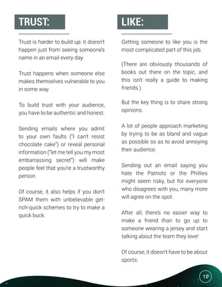 12
Trust is harder to build up: it doesn’t
happen just from seeing someone’s
name in an email every day.
Trust happens when someone else
makes themselves vulnerable to you
in some way.
To build trust with your audience,
you have to be authentic and honest.
Sending emails where you admit
to your own faults (“I can’t resist
chocolate cake”) or reveal personal
information (“let me tell you my most
embarrassing secret”) will make
people feel that you’re a trustworthy
person.
Of course, it also helps if you don’t
SPAM them with unbelievable get-
rich-quick schemes to try to make a
quick buck.
Getting someone to like you is the
most complicated part of this job.
(There are obviously thousands of
books out there on the topic, and
this isn’t really a guide to making
friends.)
But the key thing is to share strong
opinions.
A lot of people approach marketing
by trying to be as bland and vague
as possible so as to avoid annoying
their audience.
Sending out an email saying you
hate the Patriots or the Phillies
might seem risky, but for everyone
who disagrees with you, many more
will agree on the spot.
After all, there’s no easier way to
make a friend than to go up to
someone wearing a jersey and start
talking about the team they love!
Of course, it doesn’t have to be about
sports:
TRUST: LIKE:
 