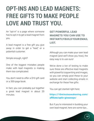 14
OPT-INS AND LEAD MAGNETS:
FREE GIFTS TO MAKE PEOPLE
LOVE AND TRUST YOU.
An “opt-in” is a page where someone
has to opt in to get a lead magnet from
you.
A lead magnet is a free gift you give
away in order to get a “lead,” or a
potential customer.
Simple enough, right?
One of the biggest mistakes people
make with lead magnets is making
them too complicated.
You don’t need to offer a $10 gift card
or a 300-page book.
In fact, you can probably put together
a great lead magnet in about 20
minutes.
GET POWERFUL LEAD
MAGNETS YOU CAN USE TO
INSTANTLYBUILDYOUREMAIL
LIST.
Although you can make your own lead
magnet (and we’ll show you how), the
easy way is to use ours!
We’ve done a ton of testing to make
sure these are effective lead magnets
with powerful copywriting and images,
so you can simply post these to your
website and start collecting emails in
exchange for these free gifts.
You can get started right here:
https://10minuteawakening.com/
affiliate/optin-giveaways/
But if you’re interested in building your
own lead magnet, here are some tips…
 