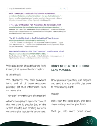 16
We’ll get a bunch of lead magnets from
industry that we can then borrow from.
Is this ethical?
Yes, absolutely. You can’t copyright
facts, and all of these resources
probably got their information from
someone else.
Theydidn’tinventtheLawofAttraction!
All we’re doing is getting useful content
that we know is popular (top of the
search results), and creating our own
version to give to potential customers.
DON’T STOP WITH THE FIRST
LEAD MAGNET.
Once you create your first lead magnet
and send it to your email list, it’s time
to make money, right?
Wrong!
Don’t rush the sales pitch, and don’t
stop creating value for your leads.
We’ll get into more detail about
 