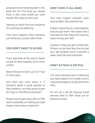 17
advanced email marketing later in this
book, but the first thing you should
know is that most emails you send
should offer value of some sort.
Opening an email from you should be
fun, exciting, and addicting.
That never happens when someone
just sends you a pushy sales email!
YOU DON’T HAVE TO GO BIG.
If you look back at the search results
we got for lead magnets, you’ll notice
a trend:
Most of these are short: just 5 or 7 tips
in most cases.
And when you think about it, if
someone wants a quick solution to
their problems, are they going to look
for 5 tips or 100 difficult exercises?
People want to get away with as little
work as possible, so making your lead
magnet seem easy is important!
DON’T GIVE IT ALL AWAY.
Your lead magnet shouldn’t solve
every problem the customer has.
If they’re searching for a diet program,
and you give them 100 recipes and a
meal plan for free, they won’t have any
reason to buy your diet!
However, if they only get 5 meals than
fill them up, but then they find out that
your diet program burns 4 pounds a
week, they’ll be more interested.
DON’T ATTACH A ZIP FILE.
The most important part of delivering
your lead magnet is to include a link to
a download page (or simply attach the
PDF).
Do not use a zip file, because email
services tend to filter those out as
potential viruses.
 