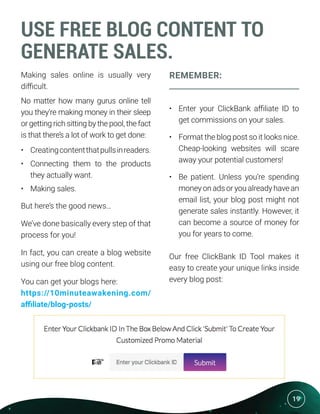 19
USE FREE BLOG CONTENT TO
GENERATE SALES.
Making sales online is usually very
difficult.
No matter how many gurus online tell
you they’re making money in their sleep
or getting rich sitting by the pool, the fact
is that there’s a lot of work to get done:
•	 Creatingcontentthatpullsinreaders.
•	 Connecting them to the products
they actually want.
•	 Making sales.
But here’s the good news…
We’ve done basically every step of that
process for you!
In fact, you can create a blog website
using our free blog content.
You can get your blogs here:
https://10minuteawakening.com/
affiliate/blog-posts/
REMEMBER:
•	 Enter your ClickBank affiliate ID to
get commissions on your sales.
•	 Format the blog post so it looks nice.
Cheap-looking websites will scare
away your potential customers!
•	 Be patient. Unless you’re spending
money on ads or you already have an
email list, your blog post might not
generate sales instantly. However, it
can become a source of money for
you for years to come.
Our free ClickBank ID Tool makes it
easy to create your unique links inside
every blog post:
 