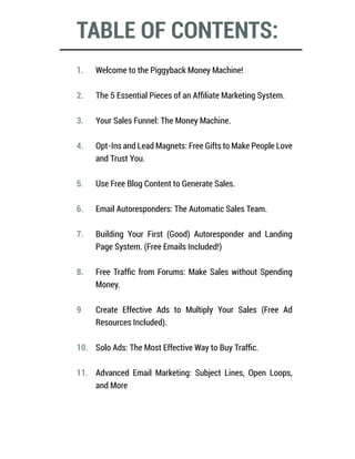 TABLE OF CONTENTS:
Welcome to the Piggyback Money Machine!
The 5 Essential Pieces of an Affiliate Marketing System.
Your Sales Funnel: The Money Machine.
Opt-Ins and Lead Magnets: Free Gifts to Make People Love
and Trust You.
Use Free Blog Content to Generate Sales.
Email Autoresponders: The Automatic Sales Team.
Building Your First (Good) Autoresponder and Landing
Page System. (Free Emails Included!)
Free Traffic from Forums: Make Sales without Spending
Money.
Create Effective Ads to Multiply Your Sales (Free Ad
Resources Included).
Solo Ads: The Most Effective Way to Buy Traffic.
Advanced Email Marketing: Subject Lines, Open Loops,
and More
1.
2.
3.
4.
5.
6.
7.
8.
9
10.
11.
 