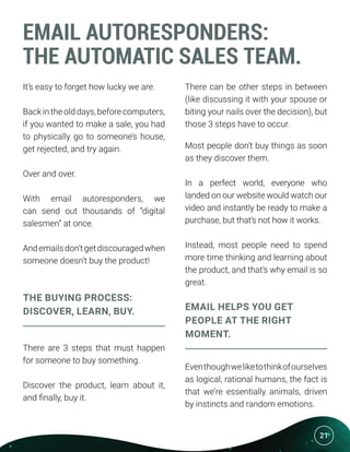 21
EMAIL AUTORESPONDERS:
THE AUTOMATIC SALES TEAM.
It’s easy to forget how lucky we are.
Back in the old days, before computers,
if you wanted to make a sale, you had
to physically go to someone’s house,
get rejected, and try again.
Over and over.
With email autoresponders, we
can send out thousands of “digital
salesmen” at once.
Andemailsdon’tgetdiscouragedwhen
someone doesn’t buy the product!
THE BUYING PROCESS:
DISCOVER, LEARN, BUY.
There are 3 steps that must happen
for someone to buy something.
Discover the product, learn about it,
and finally, buy it.
There can be other steps in between
(like discussing it with your spouse or
biting your nails over the decision), but
those 3 steps have to occur.
Most people don’t buy things as soon
as they discover them.
In a perfect world, everyone who
landed on our website would watch our
video and instantly be ready to make a
purchase, but that’s not how it works.
Instead, most people need to spend
more time thinking and learning about
the product, and that’s why email is so
great.
EMAIL HELPS YOU GET
PEOPLE AT THE RIGHT
MOMENT.
Eventhoughweliketothinkofourselves
as logical, rational humans, the fact is
that we’re essentially animals, driven
by instincts and random emotions.
 