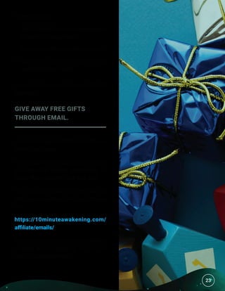 23
It goes like this:
•	 Sendatleast3content-basedemails
for every 1 sales email.
•	 Don’t send offers that are scammy.
•	 Don’t send more than one or two
sales emails per week.
Be useful to your audience, and they’ll
trust you.
GIVE AWAY FREE GIFTS
THROUGH EMAIL.
Your lead magnet isn’t the last gift you
should give away.
Once people are reading your emails,
you have the perfect opportunity to
butter them up with more free stuff.
You can get emails with free gifts to
send your audience from our affiliate
site:
https://10minuteawakening.com/
affiliate/emails/
So now that we’ve covered the basics
of good email marketing, let’s set up
our first autoresponder.
23
 