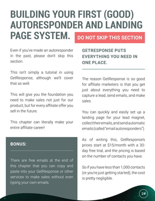 24
BUILDING YOUR FIRST (GOOD)
AUTORESPONDER AND LANDING
PAGE SYSTEM. DO NOT SKIP THIS SECTION
Even if you’ve made an autoresponder
in the past, please don’t skip this
section.
This isn’t simply a tutorial in using
GetResponse, although we’ll cover
that as well.
This will give you the foundation you
need to make sales not just for our
product, but for every affiliate offer you
sell in the future.
This chapter can literally make your
entire affiliate career!
BONUS:
There are free emails at the end of
this chapter that you can copy and
paste into your GetResponse or other
services to make sales without even
typing your own emails.
GETRESPONSE PUTS
EVERYTHING YOU NEED IN
ONE PLACE.
The reason GetResponse is so good
for affiliate marketers is that you get
just about everything you need to
capture a lead, send emails, and make
sales.
You can quickly and easily set up a
landing page for your lead magnet,
collecttheiremails,andsendautomatic
emails(called“emailautoresponders”).
As of writing this, GetResponse’s
prices start at $15/month with a 30-
day free trial, and the pricing is based
on the number of contacts you have.
So if you have less than 1,000 contacts
(or you’re just getting started), the cost
is pretty negligible.
24
 
