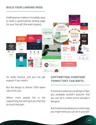 25
BUILD YOUR LANDING PAGE:
GetResponse makes it incredibly easy
to build a good-looking landing page
for your free gift (the lead magnet).
It’s really intuitive, and you can get
support if you need it.
But the design is almost 100% taken
care of for you.
Where most people fail is the
copywriting, but we’ll give you free tips
to crush that part.
COPYWRITING: EVERYONE
THINKS THEY CAN WRITE.
If someone asked you to design a flyer,
you probably wouldn’t assume that
you can do it, unless you’re actually a
designer.
Butifsomeoneaskedyoutowritecopy,
you might think you can do it yourself.
 