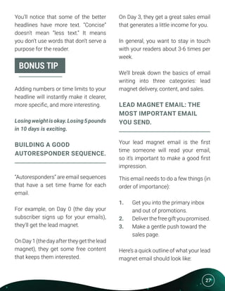 27
You’ll notice that some of the better
headlines have more text. “Concise”
doesn’t mean “less text.” It means
you don’t use words that don’t serve a
purpose for the reader.
Adding numbers or time limits to your
headline will instantly make it clearer,
more specific, and more interesting.
Losingweightisokay.Losing5pounds
in 10 days is exciting.
BUILDING A GOOD
AUTORESPONDER SEQUENCE.
“Autoresponders” are email sequences
that have a set time frame for each
email.
For example, on Day 0 (the day your
subscriber signs up for your emails),
they’ll get the lead magnet.
On Day 1 (the day after they get the lead
magnet), they get some free content
that keeps them interested.
BONUS TIP
On Day 3, they get a great sales email
that generates a little income for you.
In general, you want to stay in touch
with your readers about 3-6 times per
week.
We’ll break down the basics of email
writing into three categories: lead
magnet delivery, content, and sales.
LEAD MAGNET EMAIL: THE
MOST IMPORTANT EMAIL
YOU SEND.
Your lead magnet email is the first
time someone will read your email,
so it’s important to make a good first
impression.
This email needs to do a few things (in
order of importance):
1.	 Get you into the primary inbox
	 and out of promotions.
2.	 Deliver the free gift you promised.
3.	 Make a gentle push toward the
	 sales page.
Here’s a quick outline of what your lead
magnet email should look like:
 