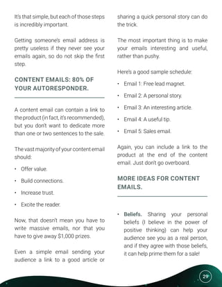 29
It’s that simple, but each of those steps
is incredibly important.
Getting someone’s email address is
pretty useless if they never see your
emails again, so do not skip the first
step.
CONTENT EMAILS: 80% OF
YOUR AUTORESPONDER.
A content email can contain a link to
the product (in fact, it’s recommended),
but you don’t want to dedicate more
than one or two sentences to the sale.
The vast majority of your content email
should:
•	 Offer value.
•	 Build connections.
•	 Increase trust.
•	 Excite the reader.
Now, that doesn’t mean you have to
write massive emails, nor that you
have to give away $1,000 prizes.
Even a simple email sending your
audience a link to a good article or
sharing a quick personal story can do
the trick.
The most important thing is to make
your emails interesting and useful,
rather than pushy.
Here’s a good sample schedule:
•	 Email 1: Free lead magnet.
•	 Email 2: A personal story.
•	 Email 3: An interesting article.
•	 Email 4: A useful tip.
•	 Email 5: Sales email.
Again, you can include a link to the
product at the end of the content
email. Just don’t go overboard.
MORE IDEAS FOR CONTENT
EMAILS.
•	 Beliefs. Sharing your personal
beliefs (I believe in the power of
positive thinking) can help your
audience see you as a real person,
and if they agree with those beliefs,
it can help prime them for a sale!
 