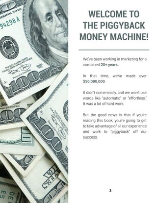We’ve been working in marketing for a
combined 20+ years.
In that time, we’ve made over
$50,000,000.
It didn’t come easily, and we won’t use
words like “automatic” or “effortless.”
It was a lot of hard work.
But the good news is that if you’re
reading this book, you’re going to get
to take advantage of all our experience
and work to “piggyback” off our
success.
WELCOME TO
THE PIGGYBACK
MONEY MACHINE!
3
 