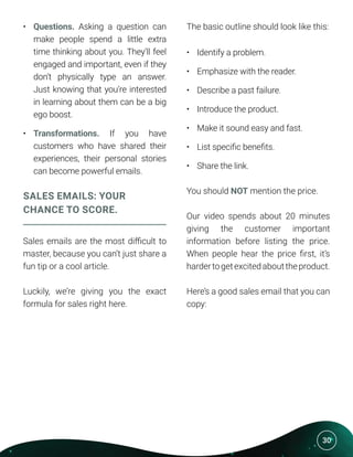 30
•	 Questions. Asking a question can
make people spend a little extra
time thinking about you. They’ll feel
engaged and important, even if they
don’t physically type an answer.
Just knowing that you’re interested
in learning about them can be a big
ego boost.
•	 Transformations. If you have
customers who have shared their
experiences, their personal stories
can become powerful emails.
SALES EMAILS: YOUR
CHANCE TO SCORE.
Sales emails are the most difficult to
master, because you can’t just share a
fun tip or a cool article.
Luckily, we’re giving you the exact
formula for sales right here.
The basic outline should look like this:
•	 Identify a problem.
•	 Emphasize with the reader.
•	 Describe a past failure.
•	 Introduce the product.
•	 Make it sound easy and fast.
•	 List specific benefits.
•	 Share the link.
You should NOT mention the price.
Our video spends about 20 minutes
giving the customer important
information before listing the price.
When people hear the price first, it’s
hardertogetexcitedabouttheproduct.
Here’s a good sales email that you can
copy:
 