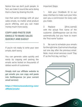 32
Notice how we don’t push people. In
fact, we make it sound like we’re doing
them a favor by sharing this link.
Use that same strategy with all your
sales emails, no matter what product
you’re offering, and you can make
money much more easily.
COPY-AND-PASTE OUR
EMAILS TO MAKE SALES
QUICKLY AND EASILY
If you’re not ready to write your own
emails, don’t worry.
You can generate sales quickly and
easily by copying and pasting the
emails we’ve tested on thousands of
dollars worth of customers.
Simply visit our affiliate website to
get emails you can copy and paste
into GetResponse (or your current
email service):
https://10minuteawakening.com/
affiliate/emails/
Important Steps:
1.	 Add your ClickBank ID to our
easy interface to make sure your links
earn you a commission for every sale
you make.
2.	 Replace {{first_name}}
with the actual first name of the
customer. (GetResponse can do this
automatically, but you have to insert
the “first name” button.
3.	 Be sure to schedule your emails
for the right time. Each email should go
out one day after the previous email.
Note: most email services count “Day
0” as the first day, not Day 1.
 