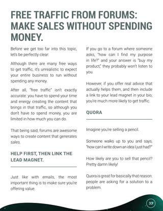 33
FREE TRAFFIC FROM FORUMS:
MAKE SALES WITHOUT SPENDING
MONEY.
Before we get too far into this topic,
let’s be perfectly clear:
Although there are many free ways
to get traffic, it’s unrealistic to expect
your entire business to run without
spending any money.
After all, “free traffic” isn’t exactly
accurate: you have to spend your time
and energy creating the content that
brings in that traffic, so although you
don’t have to spend money, you are
limited in how much you can do.
That being said, forums are awesome
ways to create content that generates
sales.
HELP FIRST, THEN LINK THE
LEAD MAGNET.
Just like with emails, the most
important thing is to make sure you’re
offering value.
If you go to a forum where someone
asks, “how can I find my purpose
in life?” and your answer is “buy my
product,” they probably won’t listen to
you.
However, if you offer real advice that
actually helps them, and then include
a link to your lead magnet in your bio,
you’re much more likely to get traffic.
QUORA
Imagine you’re selling a pencil.
Someone walks up to you and says,
“howcanIwritedownanideaIjusthad?”
How likely are you to sell that pencil?
Pretty damn likely!
Quora is great for basically that reason:
people are asking for a solution to a
problem.
 