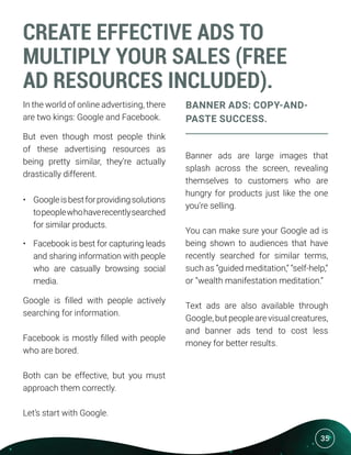 35
CREATE EFFECTIVE ADS TO
MULTIPLY YOUR SALES (FREE
AD RESOURCES INCLUDED).
In the world of online advertising, there
are two kings: Google and Facebook.
But even though most people think
of these advertising resources as
being pretty similar, they’re actually
drastically different.
•	 Googleisbestforprovidingsolutions
topeoplewhohaverecentlysearched
for similar products.
•	 Facebook is best for capturing leads
and sharing information with people
who are casually browsing social
media.
Google is filled with people actively
searching for information.
Facebook is mostly filled with people
who are bored.
Both can be effective, but you must
approach them correctly.
Let’s start with Google.
BANNER ADS: COPY-AND-
PASTE SUCCESS.
Banner ads are large images that
splash across the screen, revealing
themselves to customers who are
hungry for products just like the one
you’re selling.
You can make sure your Google ad is
being shown to audiences that have
recently searched for similar terms,
such as “guided meditation,” “self-help,”
or “wealth manifestation meditation.”
Text ads are also available through
Google,butpeoplearevisualcreatures,
and banner ads tend to cost less
money for better results.
 