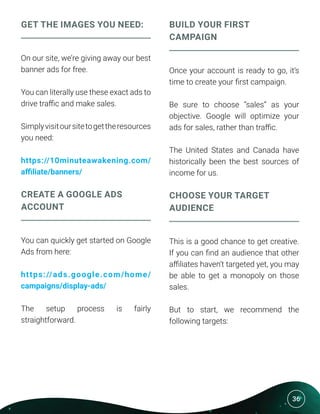 36
GET THE IMAGES YOU NEED:
On our site, we’re giving away our best
banner ads for free.
You can literally use these exact ads to
drive traffic and make sales.
Simplyvisitoursitetogettheresources
you need:
https://10minuteawakening.com/
affiliate/banners/
CREATE A GOOGLE ADS
ACCOUNT
You can quickly get started on Google
Ads from here:
https://ads.google.com/home/
campaigns/display-ads/
The setup process is fairly
straightforward.
BUILD YOUR FIRST
CAMPAIGN
Once your account is ready to go, it’s
time to create your first campaign.
Be sure to choose “sales” as your
objective. Google will optimize your
ads for sales, rather than traffic.
The United States and Canada have
historically been the best sources of
income for us.
CHOOSE YOUR TARGET
AUDIENCE
This is a good chance to get creative.
If you can find an audience that other
affiliates haven’t targeted yet, you may
be able to get a monopoly on those
sales.
But to start, we recommend the
following targets:
 