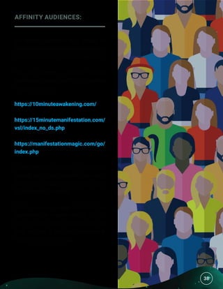 38
AFFINITY AUDIENCES:
An affinity audience is a group of
people who are likely to be interested in
the exact product (or its competitors).
You can create a custom affinity
audience by using the URLs for similar
websites, such as:
https://10minuteawakening.com/
https://15minutemanifestation.com/
vsl/index_no_ds.php
https://manifestationmagic.com/go/
index.php
A cost-per-click of about $1 should be
enough to get you the traffic you want.
Most clicks should come in at under
$1 (closer to 50 cents).
Simply use our images and enter the
headlines! Get creative with it. This is
the fun (and slightly harder) part of
your job, but it can also generate a
massive income for you.  
38
 