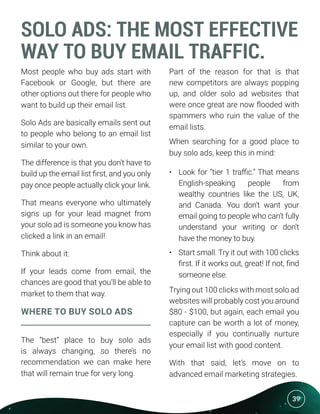 39
SOLO ADS: THE MOST EFFECTIVE
WAY TO BUY EMAIL TRAFFIC.
Most people who buy ads start with
Facebook or Google, but there are
other options out there for people who
want to build up their email list.
Solo Ads are basically emails sent out
to people who belong to an email list
similar to your own.
The difference is that you don’t have to
build up the email list first, and you only
pay once people actually click your link.
That means everyone who ultimately
signs up for your lead magnet from
your solo ad is someone you know has
clicked a link in an email!
Think about it:
If your leads come from email, the
chances are good that you’ll be able to
market to them that way.
WHERE TO BUY SOLO ADS
The “best” place to buy solo ads
is always changing, so there’s no
recommendation we can make here
that will remain true for very long.
Part of the reason for that is that
new competitors are always popping
up, and older solo ad websites that
were once great are now flooded with
spammers who ruin the value of the
email lists.
When searching for a good place to
buy solo ads, keep this in mind:
•	 Look for “tier 1 traffic.” That means
English-speaking people from
wealthy countries like the US, UK,
and Canada. You don’t want your
email going to people who can’t fully
understand your writing or don’t
have the money to buy.
•	 Start small. Try it out with 100 clicks
first. If it works out, great! If not, find
someone else.
Trying out 100 clicks with most solo ad
websites will probably cost you around
$80 - $100, but again, each email you
capture can be worth a lot of money,
especially if you continually nurture
your email list with good content.
With that said, let’s move on to
advanced email marketing strategies.
 