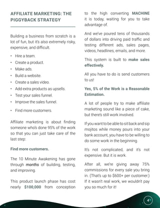 4
AFFILIATE MARKETING: THE
PIGGYBACK STRATEGY
Building a business from scratch is a
lot of fun, but it’s also extremely risky,
expensive, and difficult.
•	 Hire a team.
•	 Create a product.
•	 Make ads.
•	 Build a website.
•	 Create a sales video.
•	 Add extra products as upsells.
•	 Test your sales funnel.
•	 Improve the sales funnel.
•	 Find more customers.
Affiliate marketing is about finding
someone who’s done 95% of the work
so that you can just take care of the
last step:
Find more customers.
The 10 Minute Awakening has gone
through months of building, testing,
and improving.
This product launch phase has cost
nearly $100,000 from conception
to the high converting MACHINE
it is today, waiting for you to take
advantage of.
And we’ve poured tens of thousands
of dollars into driving paid traffic and
testing different ads, sales pages,
videos, headlines, emails, and more.
This system is built to make sales
effectively.
All you have to do is send customers
to us!
Yes, 5% of the Work is a Reasonable
Estimation.
A lot of people try to make affiliate
marketing sound like a piece of cake,
but there’s still work involved.
If you want to be able to sit back and sip
mojitos while money pours into your
bank account, you have to be willing to
do some work in the beginning.
It’s not complicated, and it’s not
expensive. But it is work.
After all, we’re giving away 75%
commissions for every sale you bring
in. (That’s up to $600+ per customer.)
If it wasn’t real work, we wouldn’t pay
you so much for it!
 