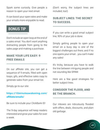 41
Spark some curiosity. Give people a
reason to open your next email.
It can boost your open rates and make
your emails more enjoyable to read.
Don’t include an open loop at the end of
a sales email. You don’t want anything
distracting people from going to the
sales page and making a purchase.
MAKE YOUR LIFE EASY: 9
FREE EMAILS
On our affiliate site, you can get a
sequence of 9 emails, filled with open
loops, gifs, and effective sales copy to
generate sales from your email list.
Simply go to our site:
https://10minuteawakening.com/
affiliate/emails/
Be sure to include your ClickBank ID!
The 9-day sequence will keep readers
interested and grow your sales for over
a week.
(Don’t worry, the subject lines are
included, too!)
SUBJECT LINES: THE SECRET
TO SUCCESS.
If you can write a good email subject
line, 90% of your job is done.
Simply getting people to open your
email on a busy day is one of the
biggest challenges out there, and if no
one opens your email… you can’t make
any sales!
It’s tricky, because you have to walk
the line between intriguing people and
not sounding like SPAM.
Here are a few good strategies for
better subject lines.
CONSIDER THE FLOOD, AND
BE THE BRANCH.
Our inboxes are ridiculously flooded
with offers, deals, discounts, and plain
old garbage.
BONUS TIP
 