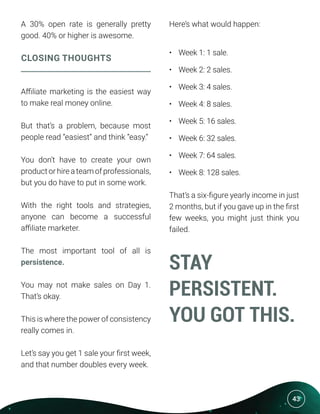 43
A 30% open rate is generally pretty
good. 40% or higher is awesome.
CLOSING THOUGHTS
Affiliate marketing is the easiest way
to make real money online.
But that’s a problem, because most
people read “easiest” and think “easy.”
You don’t have to create your own
product or hire a team of professionals,
but you do have to put in some work.
With the right tools and strategies,
anyone can become a successful
affiliate marketer.
The most important tool of all is
persistence.
You may not make sales on Day 1.
That’s okay.
This is where the power of consistency
really comes in.
Let’s say you get 1 sale your first week,
and that number doubles every week.
Here’s what would happen:
•	 Week 1: 1 sale.
•	 Week 2: 2 sales.
•	 Week 3: 4 sales.
•	 Week 4: 8 sales.
•	 Week 5: 16 sales.
•	 Week 6: 32 sales.
•	 Week 7: 64 sales.
•	 Week 8: 128 sales.
That’s a six-figure yearly income in just
2 months, but if you gave up in the first
few weeks, you might just think you
failed.
STAY
PERSISTENT.
YOU GOT THIS.
 