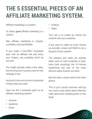 6
THE 5 ESSENTIAL PIECES OF AN
AFFILIATE MARKETING SYSTEM.
Affiliate marketing is a system.
Or rather, good affiliate marketing is a
system.
Bad affiliate marketing is chaotic,
unreliable, and unprofitable.
If you make a low-effort Facebook
post with an affiliate link and cross
your fingers, you probably won’t do
too well.
You might actually make a few sales,
but the long-term success rate for that
strategy is low.
And you’ll miss out on a ton of potential
money while you wait!
Here are the 5 essential parts to an
affiliate marketing system:
•	 Content.
•	 Audience.
•	 Email.
•	 Product.
•	 Sales.
Your job is to create (or share) the
content with your audience.
If you want to make as much money
as possible, emails will NEED to be a
big part of your system.
The product and sales are already
taken care of: with hundreds of split-
tests (and counting), the 10 Minute
Awakening has one of the most
efficient sales funnels out there.
But let’s take a closer look at the other
pieces.
This is just a quick overview: we’ll go
into much more detail about effective
sales and email marketing later in this
book.
 