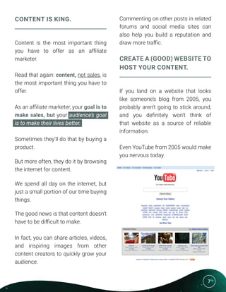 7
CONTENT IS KING.
Content is the most important thing
you have to offer as an affiliate
marketer.
Read that again: content, not sales, is
the most important thing you have to
offer.
As an affiliate marketer, your goal is to
make sales, but your audience’s goal
is to make their lives better.
Sometimes they’ll do that by buying a
product.
But more often, they do it by browsing
the internet for content.
We spend all day on the internet, but
just a small portion of our time buying
things.
The good news is that content doesn’t
have to be difficult to make.
In fact, you can share articles, videos,
and inspiring images from other
content creators to quickly grow your
audience.
Commenting on other posts in related
forums and social media sites can
also help you build a reputation and
draw more traffic.
CREATE A (GOOD) WEBSITE TO
HOST YOUR CONTENT.
If you land on a website that looks
like someone’s blog from 2005, you
probably aren’t going to stick around,
and you definitely won’t think of
that website as a source of reliable
information.
Even YouTube from 2005 would make
you nervous today.
 