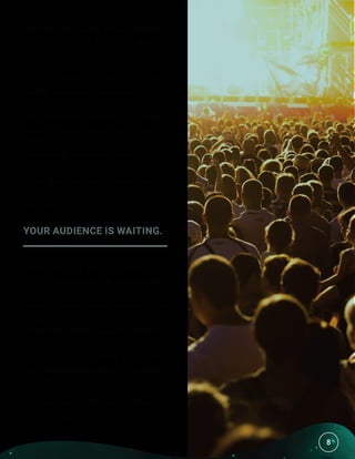 8
Humans are largely visual creatures,
so it’s important that your website
looks decent.
The good news is that creating a good-
looking website is fairly easy.
We recommend setting up a unique
domain name rather than using a
WordPress name (such as www.
fakewebsite.WordPress.com).
If you aren’t technically savvy, you can
hire someone to get it done for you for
less than $50.
YOUR AUDIENCE IS WAITING.
People do their best to connect with
you, as long as you offer good content.
Social media sites, forums, and
email all exist for the sole purpose of
connecting people to useful content.
At no point in the history of humanity
has it ever been easier to find potential
customers.
You just have to be careful about the
relationships you cultivate.
8
 