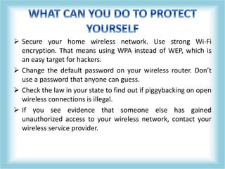  Secure your home wireless network. Use strong Wi-Fi
encryption. That means using WPA instead of WEP, which is
an easy target for hackers.
 Change the default password on your wireless router. Don’t
use a password that anyone can guess.
 Check the law in your state to find out if piggybacking on open
wireless connections is illegal.
 If you see evidence that someone else has gained
unauthorized access to your wireless network, contact your
wireless service provider.
 