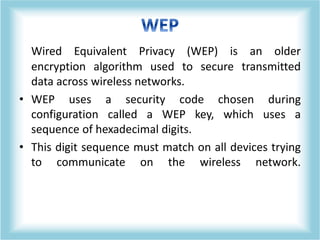 Wired Equivalent Privacy (WEP) is an older
encryption algorithm used to secure transmitted
data across wireless networks.
• WEP uses a security code chosen during
configuration called a WEP key, which uses a
sequence of hexadecimal digits.
• This digit sequence must match on all devices trying
to communicate on the wireless network.
 