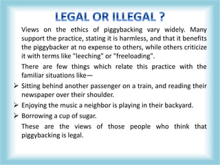 Views on the ethics of piggybacking vary widely. Many
support the practice, stating it is harmless, and that it benefits
the piggybacker at no expense to others, while others criticize
it with terms like "leeching" or "freeloading".
There are few things which relate this practice with the
familiar situations like—
 Sitting behind another passenger on a train, and reading their
newspaper over their shoulder.
 Enjoying the music a neighbor is playing in their backyard.
 Borrowing a cup of sugar.
These are the views of those people who think that
piggybacking is legal.
 