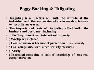 Piggy Backing & Tailgating
• Tailgating is a function of both the attitude of the
individual and the corporate culture to wards adherence
to security measures.
• The impacts and costs of tailgating affect both the
business and personnel including
• ; Theft equipment and intellectual property
• ; Workplace violence
• ; Loss of business because of perception of lax security
• ; Lax compliance with other security measures
• ; Safety
• ; Increased costs due to lack of knowledge of true real
estate utilization
 
