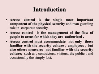 Introduction
• Access control is the single most important
component of the physical security and man guarding
role in corporate security.
• Access control is the management of the flow of
people to areas for which they are authorized .
• Access control must accommodate not only those
familiar with the security culture , employees , but
also others measures not familiar with the security
culture; such as , contractors, visitors, the public , and
occasionally the simply lost.
 