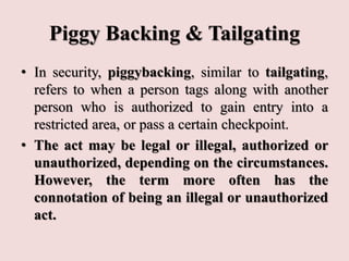 Piggy Backing & Tailgating
• In security, piggybacking, similar to tailgating,
refers to when a person tags along with another
person who is authorized to gain entry into a
restricted area, or pass a certain checkpoint.
• The act may be legal or illegal, authorized or
unauthorized, depending on the circumstances.
However, the term more often has the
connotation of being an illegal or unauthorized
act.
 