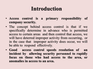 Introduction
• Access control is a primary responsibility of
company security.
• The concept behind access control is that if we
specifically determine in advance who is permitted
access to certain areas and then control that access, we
will have deterred improper activity from occurring, or
in the case that improper activity does occur, we will
be able to respond effectively.
• Good access control speeds resolution of an
incident by allowing security personnel to rapidly
focus on those who had access to the area, or
anomalies in access to an area.
 