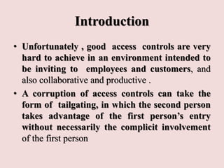 Introduction
• Unfortunately , good access controls are very
hard to achieve in an environment intended to
be inviting to employees and customers, and
also collaborative and productive .
• A corruption of access controls can take the
form of tailgating, in which the second person
takes advantage of the first person’s entry
without necessarily the complicit involvement
of the first person
 