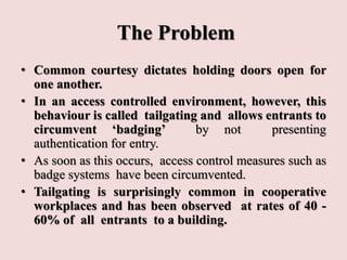 The Problem
• Common courtesy dictates holding doors open for
one another.
• In an access controlled environment, however, this
behaviour is called tailgating and allows entrants to
circumvent ‘badging’ by not presenting
authentication for entry.
• As soon as this occurs, access control measures such as
badge systems have been circumvented.
• Tailgating is surprisingly common in cooperative
workplaces and has been observed at rates of 40 -
60% of all entrants to a building.
 