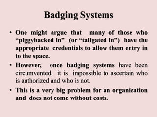 Badging Systems
• One might argue that many of those who
“piggybacked in” (or “tailgated in”) have the
appropriate credentials to allow them entry in
to the space.
• However, once badging systems have been
circumvented, it is impossible to ascertain who
is authorized and who is not.
• This is a very big problem for an organization
and does not come without costs.
 