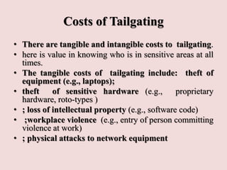 Costs of Tailgating
• There are tangible and intangible costs to tailgating.
• here is value in knowing who is in sensitive areas at all
times.
• The tangible costs of tailgating include: theft of
equipment (e.g., laptops);
• theft of sensitive hardware (e.g., proprietary
hardware, roto-types )
• ; loss of intellectual property (e.g., software code)
• ;workplace violence (e.g., entry of person committing
violence at work)
• ; physical attacks to network equipment
 