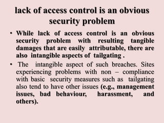 lack of access control is an obvious
security problem
• While lack of access control is an obvious
security problem with resulting tangible
damages that are easily attributable, there are
also intangible aspects of tailgating .
• The intangible aspect of such breaches. Sites
experiencing problems with non – compliance
with basic security measures such as tailgating
also tend to have other issues (e.g., management
issues, bad behaviour, harassment, and
others).
 