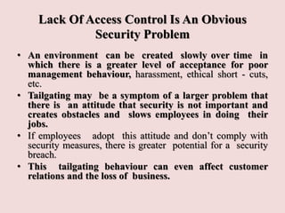 Lack Of Access Control Is An Obvious
Security Problem
• An environment can be created slowly over time in
which there is a greater level of acceptance for poor
management behaviour, harassment, ethical short - cuts,
etc.
• Tailgating may be a symptom of a larger problem that
there is an attitude that security is not important and
creates obstacles and slows employees in doing their
jobs.
• If employees adopt this attitude and don’t comply with
security measures, there is greater potential for a security
breach.
• This tailgating behaviour can even affect customer
relations and the loss of business.
 
